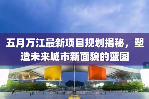 五月万江最新项目规划揭秘，塑造未来城市新面貌的蓝图
