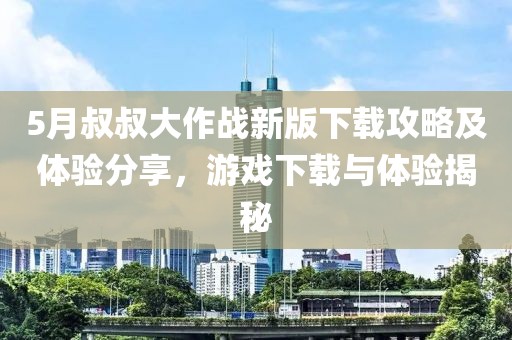 5月叔叔大作战新版下载攻略及体验分享，游戏下载与体验揭秘