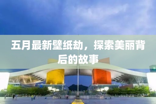 五月最新壁纸劫，探索美丽背后的故事