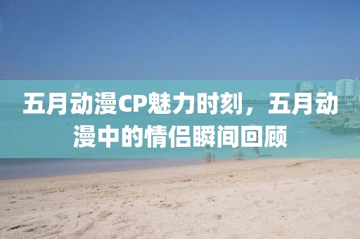 五月动漫CP魅力时刻，五月动漫中的情侣瞬间回顾