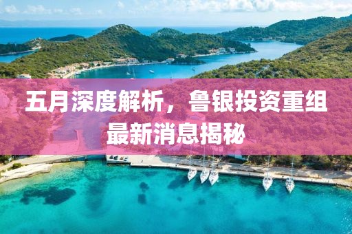 五月深度解析，鲁银投资重组最新消息揭秘