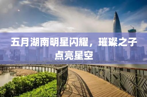五月湖南明星闪耀，璀璨之子点亮星空