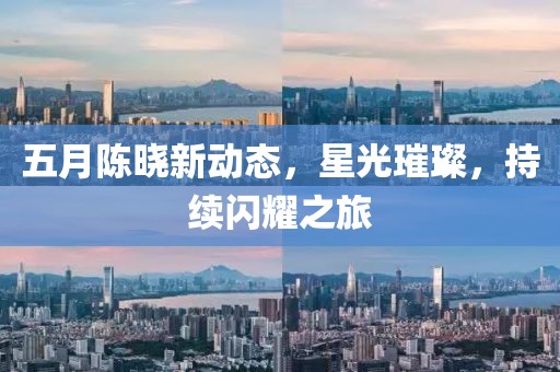 五月陈晓新动态，星光璀璨，持续闪耀之旅