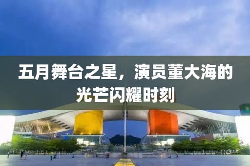 五月舞台之星，演员董大海的光芒闪耀时刻