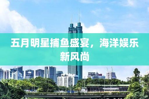 五月明星捕鱼盛宴，海洋娱乐新风尚