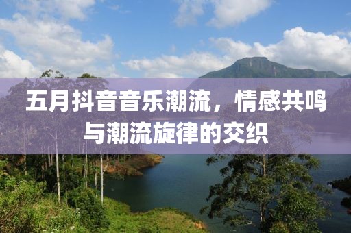 五月抖音音乐潮流，情感共鸣与潮流旋律的交织