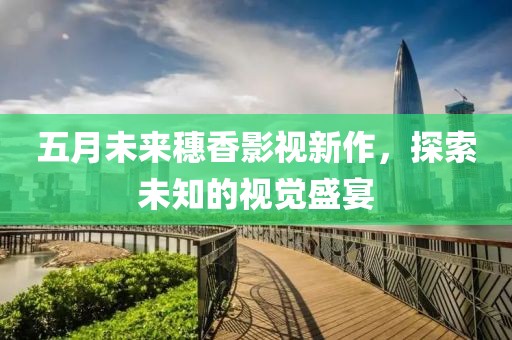 五月未来穗香影视新作，探索未知的视觉盛宴