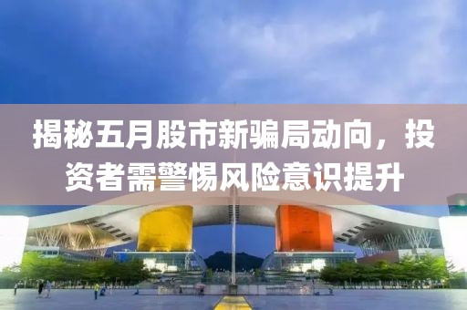 揭秘五月股市新骗局动向，投资者需警惕风险意识提升