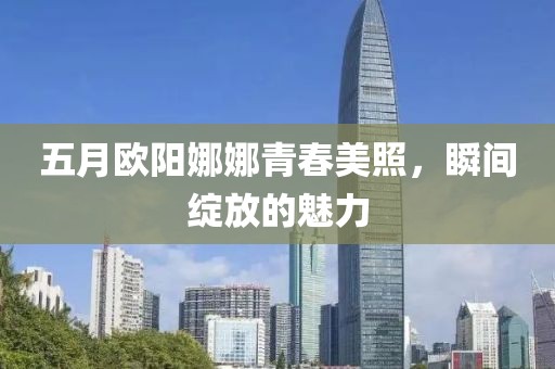 五月欧阳娜娜青春美照，瞬间绽放的魅力