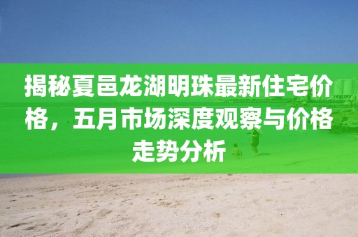 揭秘夏邑龙湖明珠最新住宅价格，五月市场深度观察与价格走势分析