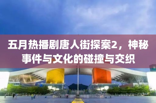 五月热播剧唐人街探案2，神秘事件与文化的碰撞与交织