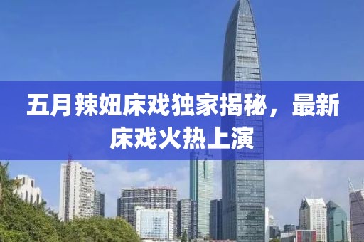 五月辣妞床戏独家揭秘，最新床戏火热上演