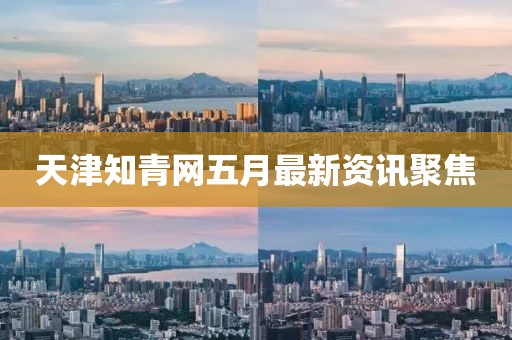 天津知青网五月最新资讯聚焦