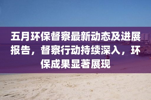 五月环保督察最新动态及进展报告，督察行动持续深入，环保成果显著展现