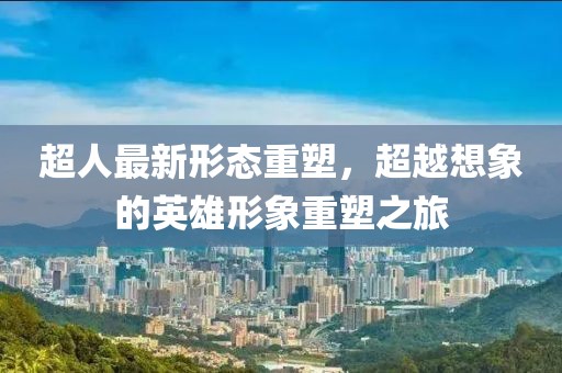 超人最新形态重塑，超越想象的英雄形象重塑之旅