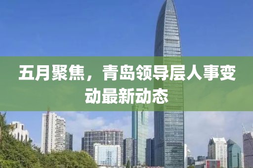 五月聚焦，青岛领导层人事变动最新动态
