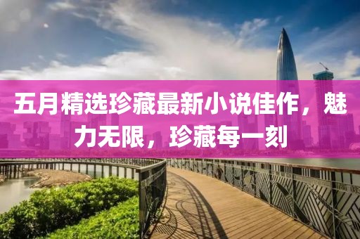 五月精选珍藏最新小说佳作，魅力无限，珍藏每一刻