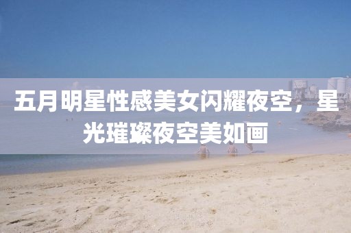 五月明星性感美女闪耀夜空，星光璀璨夜空美如画