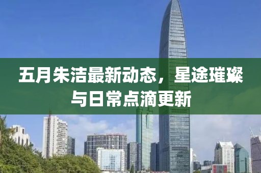 五月朱洁最新动态，星途璀璨与日常点滴更新