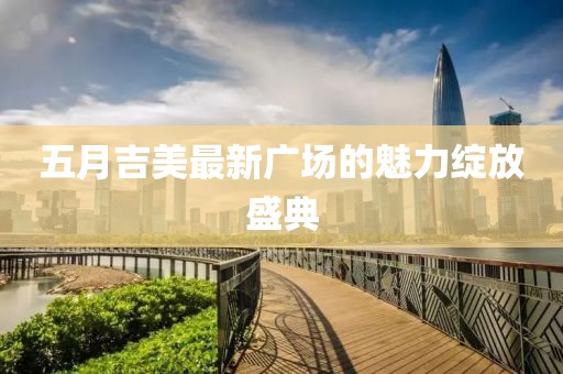 五月吉美最新广场的魅力绽放盛典