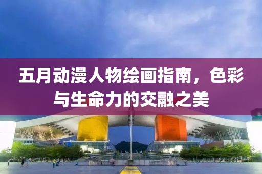 五月动漫人物绘画指南，色彩与生命力的交融之美