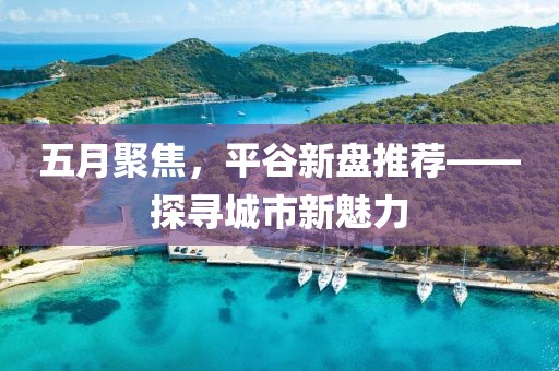 五月聚焦，平谷新盘推荐——探寻城市新魅力