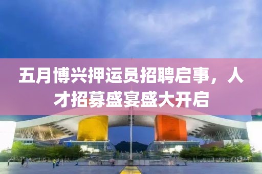 五月博兴押运员招聘启事，人才招募盛宴盛大开启