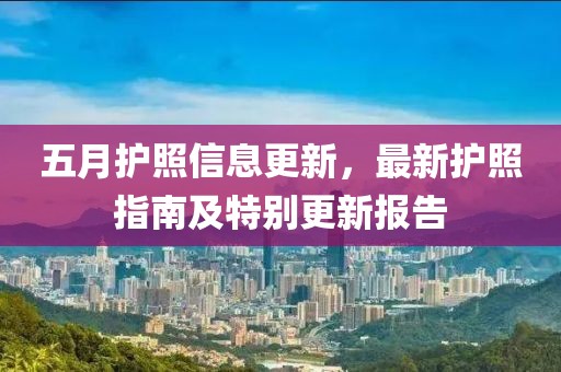 五月护照信息更新，最新护照指南及特别更新报告