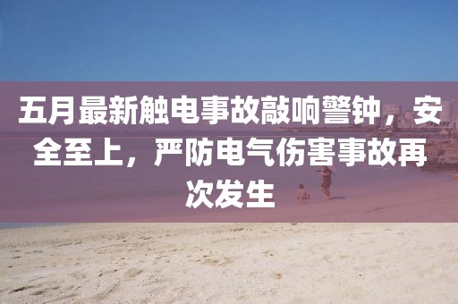 五月最新触电事故敲响警钟，安全至上，严防电气伤害事故再次发生