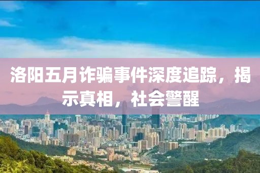 洛阳五月诈骗事件深度追踪，揭示真相，社会警醒