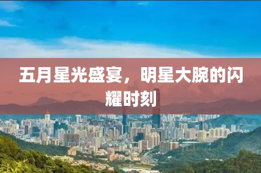 五月星光盛宴，明星大腕的闪耀时刻
