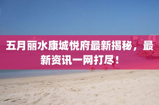 五月丽水康城悦府最新揭秘，最新资讯一网打尽！