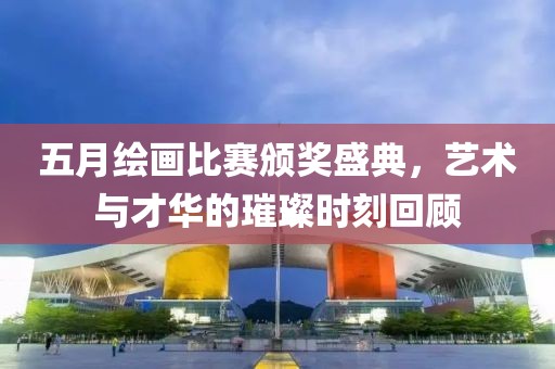 五月绘画比赛颁奖盛典，艺术与才华的璀璨时刻回顾