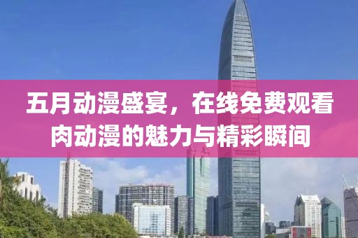 五月动漫盛宴，在线免费观看肉动漫的魅力与精彩瞬间