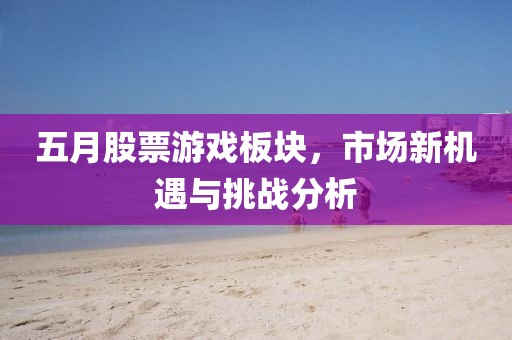 五月股票游戏板块，市场新机遇与挑战分析