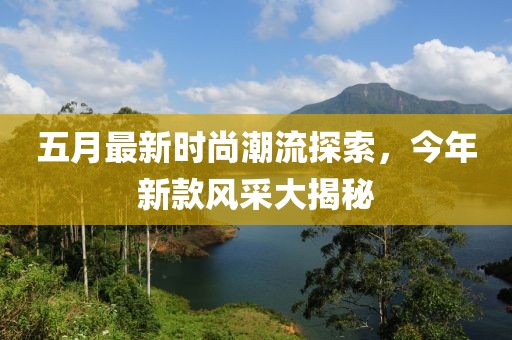 五月最新时尚潮流探索，今年新款风采大揭秘