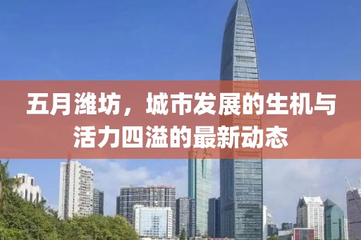 五月潍坊，城市发展的生机与活力四溢的最新动态