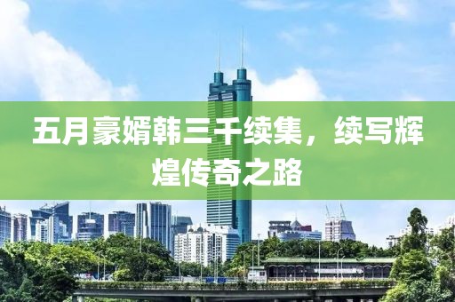 五月豪婿韩三千续集，续写辉煌传奇之路