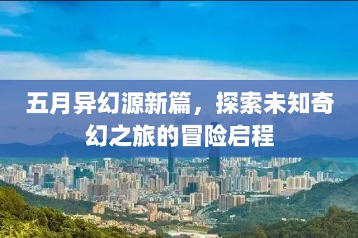 五月异幻源新篇，探索未知奇幻之旅的冒险启程