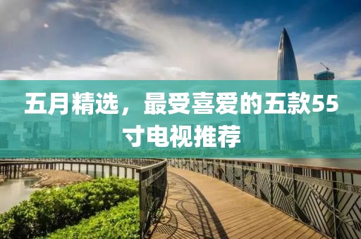 五月精选，最受喜爱的五款55寸电视推荐