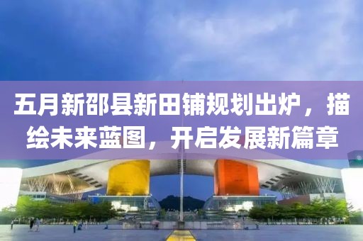 五月新邵县新田铺规划出炉，描绘未来蓝图，开启发展新篇章