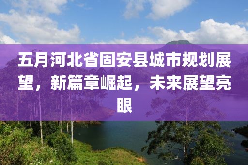 五月河北省固安县城市规划展望，新篇章崛起，未来展望亮眼
