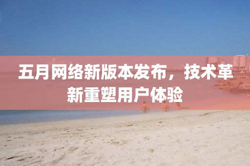 五月网络新版本发布，技术革新重塑用户体验
