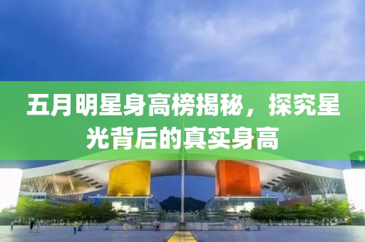五月明星身高榜揭秘，探究星光背后的真实身高