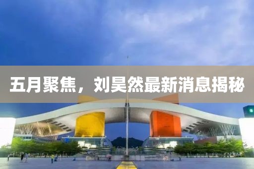 五月聚焦，刘昊然最新消息揭秘