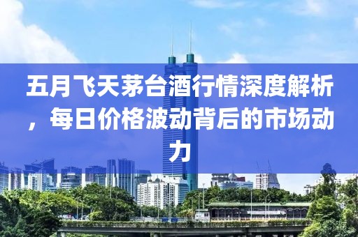 五月飞天茅台酒行情深度解析，每日价格波动背后的市场动力