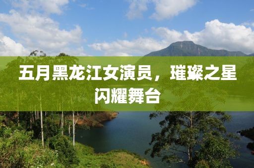 五月黑龙江女演员，璀璨之星闪耀舞台