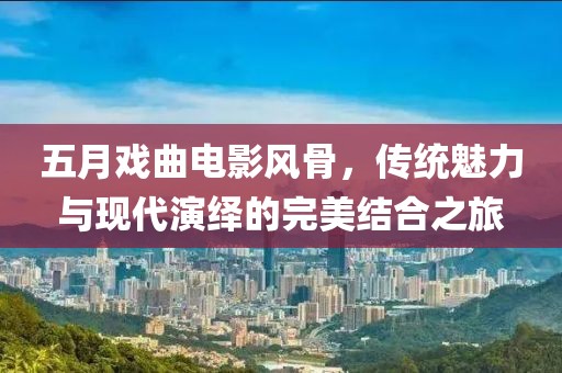 五月戏曲电影风骨，传统魅力与现代演绎的完美结合之旅