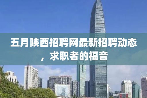 五月陕西招聘网最新招聘动态，求职者的福音
