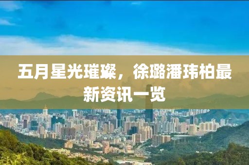 五月星光璀璨，徐璐潘玮柏最新资讯一览